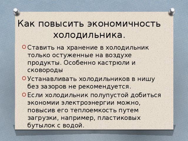 Как повысить экономичность холодильника. Ставить на хранение в холодильник только остуженные на воздухе продукты. Особенно кастрюли и сковороды Устанавливать холодильников в нишу без зазоров не рекомендуется. Если холодильник полупустой добиться экономии электроэнергии можно, повысив его теплоемкость путем загрузки, например, пластиковых бутылок с водой. 