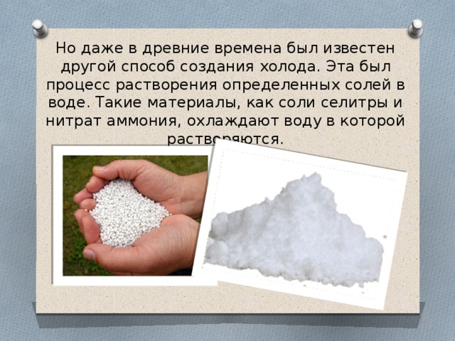 Но даже в древние времена был известен другой способ создания холода. Эта был процесс растворения определенных солей в воде. Такие материалы, как соли селитры и нитрат аммония, охлаждают воду в которой растворяются. 