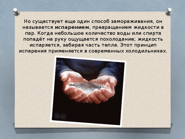Но существует еще один способ замораживания, он называется испарением , превращением жидкости в пар. Когда небольшое количество воды или спирта попадёт на руку ощущается похолодание; жидкость испаряется, забирая часть тепла. Этот принцип испарения применяется в современных холодильниках. 