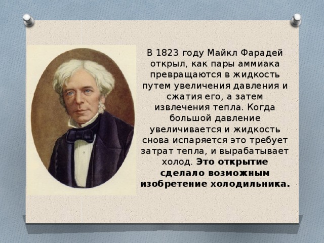 В 1823 году Майкл Фарадей открыл, как пары аммиака превращаются в жидкость путем увеличения давления и сжатия его, а затем извлечения тепла. Когда большой давление увеличивается и жидкость снова испаряется это требует затрат тепла, и вырабатывает холод. Это открытие сделало возможным изобретение холодильника. 