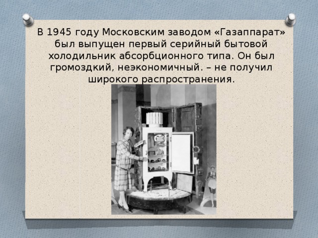 В 1945 году Московским заводом «Газаппарат» был выпущен первый серийный бытовой холодильник абсорбционного типа. Он был громоздкий, неэкономичный. – не получил широкого распространения. 