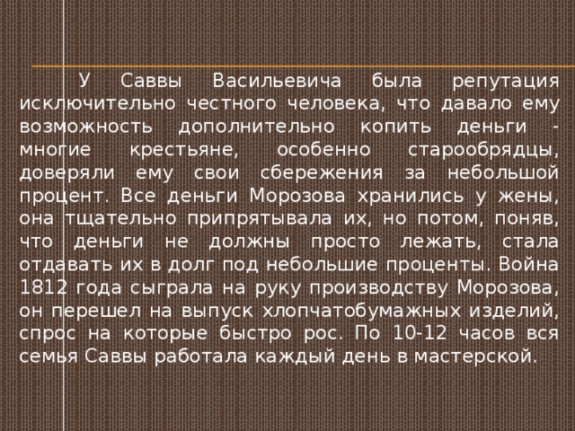   У Саввы Васильевича была репутация исключительно честного человека, что давало ему возможность дополнительно копить деньги - многие крестьяне, особенно старообрядцы, доверяли ему свои сбережения за небольшой процент. Все деньги Морозова хранились у жены, она тщательно припрятывала их, но потом, поняв, что деньги не должны просто лежать, стала отдавать их в долг под небольшие проценты. Война 1812 года сыграла на руку производству Морозова, он перешел на выпуск хлопчатобумажных изделий, спрос на которые быстро рос. По 10-12 часов вся семья Саввы работала каждый день в мастерской. 