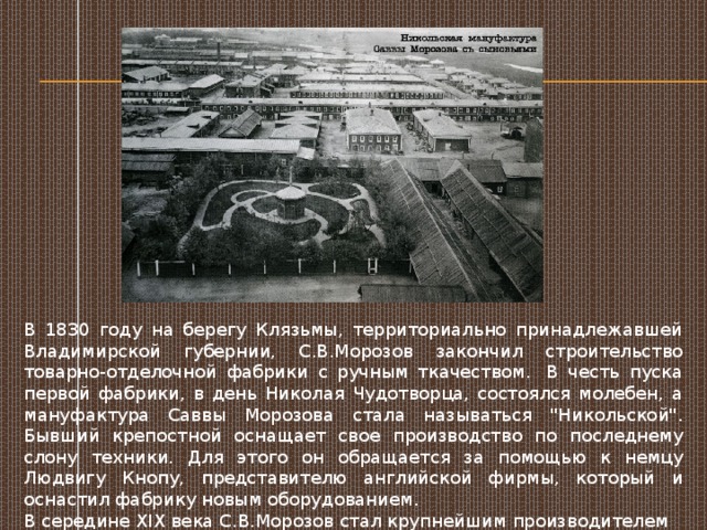 В 1830 году на берегу Клязьмы, территориально принадлежавшей Владимирской губернии, С.В.Морозов закончил строительство товарно-отделочной фабрики с ручным ткачеством.  В честь пуска первой фабрики, в день Николая Чудотворца, состоялся молебен, а мануфактура Саввы Морозова стала называться 