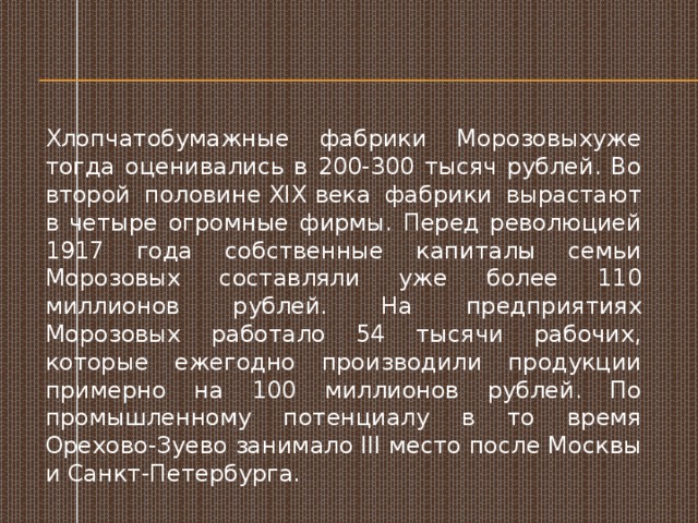 Хлопчатобумажные фабрики Морозовыхуже тогда оценивались в 200-300 тысяч рублей. Во второй половине XIX века фабрики вырастают в четыре огромные фирмы. Перед революцией 1917 года собственные капиталы семьи Морозовых составляли уже более 110 миллионов рублей. На предприятиях Морозовых работало 54 тысячи рабочих, которые ежегодно производили продукции примерно на 100 миллионов рублей. По промышленному потенциалу в то время Орехово-Зуево занимало III место после Москвы и Санкт-Петербурга.