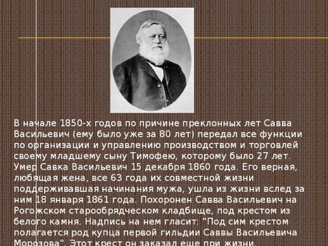 В начале 1850-х годов по причине преклонных лет Савва Васильевич (ему было уже за 80 лет) передал все функции по организации и управлению производством и торговлей своему младшему сыну Тимофею, которому было 27 лет. Умер Савка Васильевич 15 декабря 1860 года. Его верная, любящая жена, все 63 года их совместной жизни поддерживавшая начинания мужа, ушла из жизни вслед за ним 18 января 1861 года. Похоронен Савва Васильевич на Рогожском старообрядческом кладбище, под крестом из белого камня. Надпись на нем гласит: 