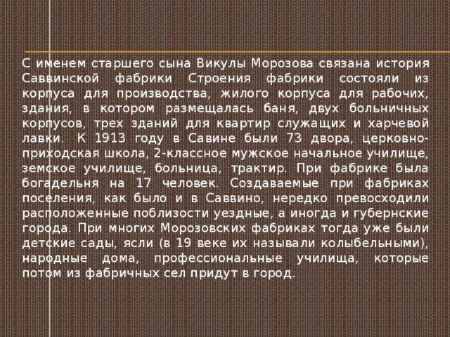 С именем старшего сына Викулы Морозова связана история Саввинской фабрики Строения фабрики состояли из корпуса для производства, жилого корпуса для рабочих, здания, в котором размещалась баня, двух больничных корпусов, трех зданий для квартир служащих и харчевой лавки.  К 1913 году в Савине были 73 двора, церковно-приходская школа, 2-классное мужское начальное училище, земское училище, больница, трактир. При фабрике была богадельня на 17 человек. Создаваемые при фабриках поселения, как было и в Саввино, нередко превосходили расположенные поблизости уездные, а иногда и губернские города. При многих Морозовских фабриках тогда уже были детские сады, ясли (в 19 веке их называли колыбельными), народные дома, профессиональные училища, которые потом из фабричных сел придут в город. 