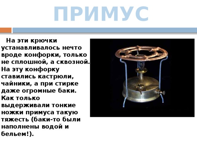 ПРИМУС  На эти крючки устанавливалось нечто вроде конфорки, только не сплошной, а сквозной. На эту конфорку ставились кастрюли, чайники, а при стирке даже огромные баки. Как только выдерживали тонкие ножки примуса такую тяжесть (баки-то были наполнены водой и бельем!).   