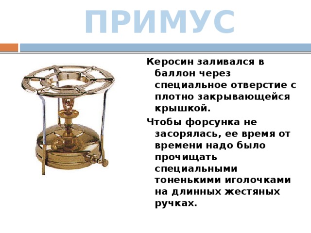 ПРИМУС Керосин заливался в баллон через специальное отверстие с плотно закрывающейся крышкой.  Чтобы форсунка не засорялась, ее время от времени надо было прочищать специальными тоненькими иголочками на длинных жестяных ручках. 