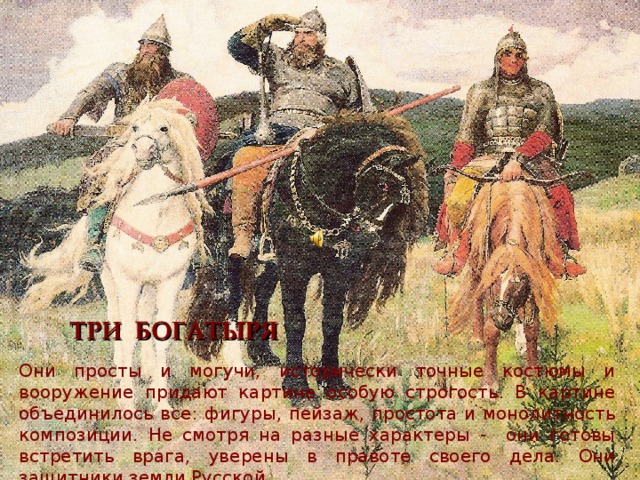 ТРИ БОГАТЫРЯ Они просты и могучи, исторически точные костюмы и вооружение придают картине особую строгость. В картине объединилось все: фигуры, пейзаж, простота и монолитность композиции. Не смотря на разные характеры - они готовы встретить врага, уверены в правоте своего дела. Они защитники земли Русской. 