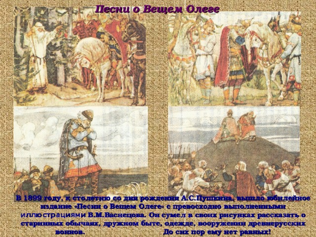 Песни о Вещем Олеге В 1899 году, к столетию со дня рождения А.С.Пушкина, вышло юбилейное издание «Песни о Вещем Олеге» с превосходно выполненными иллюстрациями В.М.Васнецова. Он сумел в своих рисунках рассказать о старинных обычаях, дружном быте, одежде, вооружении древнерусских воинов. До сих пор ему нет равных! 