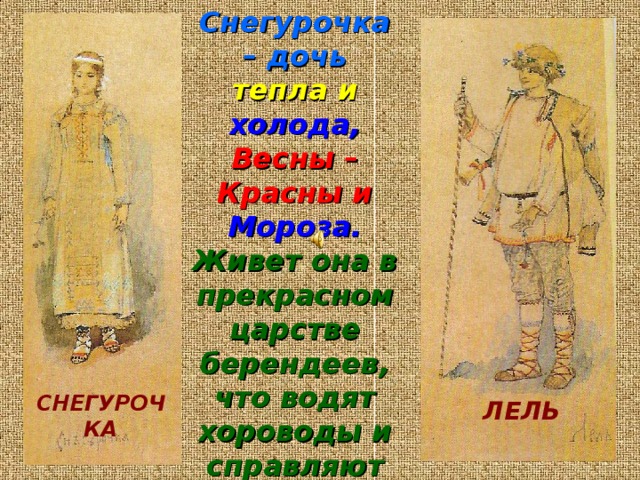 Снегурочка – дочь  тепла и холода,  Весны – Красны  и Мороза.  Живет она в прекрасном царстве берендеев, что водят хороводы и справляют свадьбы по весне . Пришло время и Снегурочке стать  невестой.  Но не для нее это счастье . СНЕГУРОЧКА ЛЕЛЬ 
