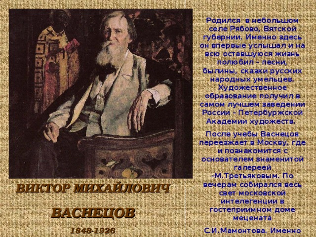 Родился в небольшом селе Рябово, Вятской губернии. Именно здесь он впервые услышал и на всю оставшуюся жизнь полюбил – песни, былины, сказки русских народных умельцев. Художественное образование получил в самом лучшем заведении России – Петербуржской Академии художеств. После учебы Васнецов переезжает в Москву, где и познакомится с основателем знаменитой галереей -М.Третьяковым. По вечерам собирался весь свет московской интелегенции в гостеприимном доме мецената С.И.Мамонтова. Именно здесь и зародились сказочные замыслы картин: ВИКТОР МИХАЙЛОВИЧ ВАСНЕЦОВ 1848-1926  
