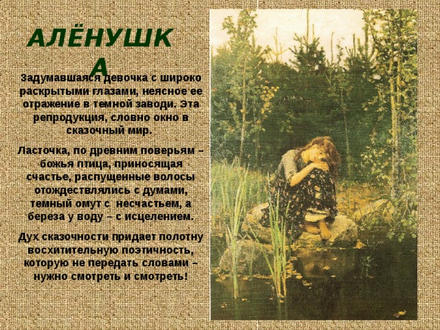 АЛЁНУШКА Задумавшаяся девочка с широко раскрытыми глазами, неясное ее отражение в темной заводи. Эта репродукция, словно окно в сказочный мир. Ласточка, по древним поверьям – божья птица, приносящая счастье, распущенные волосы отождествлялись с думами, темный омут с несчастьем, а береза у воду – с исцелением. Дух сказочности придает полотну восхитительную поэтичность, которую не передать словами – нужно смотреть и смотреть!  