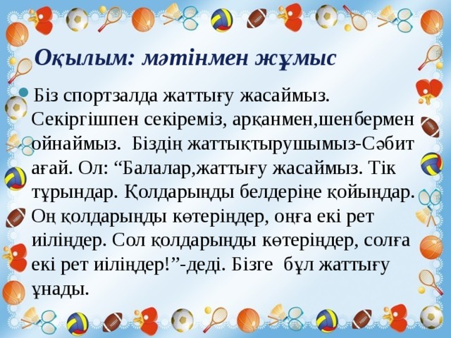  Оқылым: мәтінмен жұмыс   Біз спортзалда жаттығу жасаймыз. Секіргішпен секіреміз, арқанмен,шенбермен ойнаймыз. Біздің жаттықтырушымыз-Сәбит ағай. Ол: “Балалар,жаттығу жасаймыз. Тік тұрындар. Қолдарыңды белдеріңе қойыңдар. Оң қолдарыңды көтеріңдер, оңға екі рет иіліңдер. Сол қолдарыңды көтеріңдер, солға екі рет иіліңдер!”-деді. Бізге бұл жаттығу ұнады. 