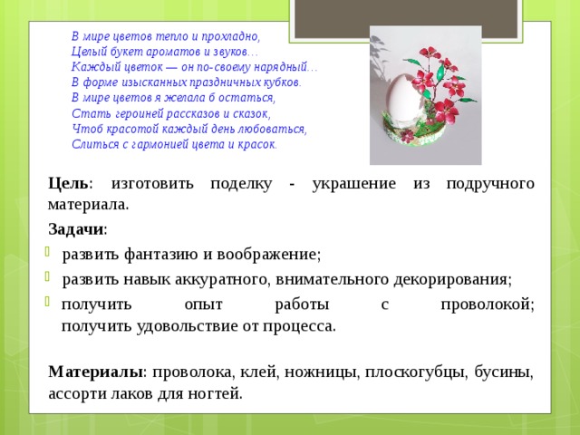 В мире цветов тепло и прохладно,  Целый букет ароматов и звуков…  Каждый цветок — он по-своему нарядный…  В форме изысканных праздничных кубков.  В мире цветов я желала б остаться,  Стать героиней рассказов и сказок,  Чтоб красотой каждый день любоваться,  Слиться с гармонией цвета и красок.   Цель : изготовить поделку - украшение из подручного материала. Задачи :  развить фантазию и воображение; развить навык аккуратного, внимательного декорирования; получить опыт работы с проволокой;  получить удовольствие от процесса.  Материалы : проволока, клей, ножницы, плоскогубцы, бусины, ассорти лаков для ногтей. 