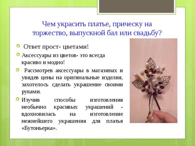 Чем украсить платье, прическу на торжество, выпускной бал или свадьбу?   Ответ прост- цветами! Аксессуары из цветов- это всегда красиво и модно!  Рассмотрев аксессуары в магазинах и увидев цены на оригинальные изделия, захотелось сделать украшение своими руками. Изучив способы изготовления необычно красивых украшений - вдохновилась на изготовление нежнейшего украшения для платья «Бутоньерка». 