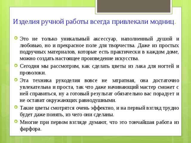 Изделия ручной работы всегда привлекали модниц .   Это не только уникальный аксессуар, наполненный душой и любовью, но и прекрасное поле для творчества. Даже из простых подручных материалов, которые есть практически в каждом доме, можно создать настоящее произведение искусства. Сегодня мы рассмотрим, как сделать цветы из лака для ногтей и проволоки. Эта техника рукоделия вовсе не затратная, она достаточно увлекательна и проста, так что даже начинающий мастер сможет с ней справиться, ну а готовый результат обязательно вас порадует и не оставит окружающих равнодушными. Такие цветы смотрятся очень эффектно, и на первый взгляд трудно будет даже понять, из чего они сделаны. Многие при первом взгляде думают, что это тончайшая работа из фарфора. 