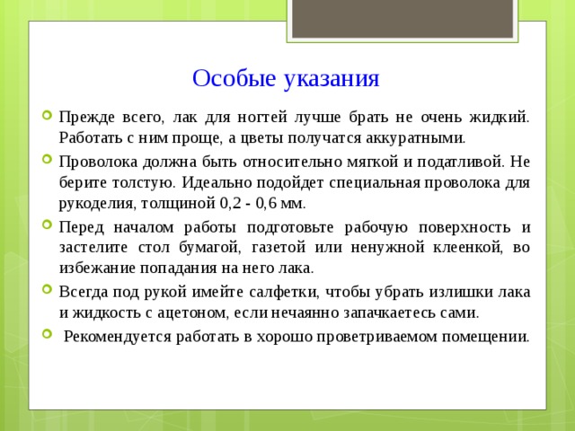 Особые указания   Прежде всего, лак для ногтей лучше брать не очень жидкий. Работать с ним проще, а цветы получатся аккуратными. Проволока должна быть относительно мягкой и податливой. Не берите толстую. Идеально подойдет специальная проволока для рукоделия, толщиной 0,2 - 0,6 мм. Перед началом работы подготовьте рабочую поверхность и застелите стол бумагой, газетой или ненужной клеенкой, во избежание попадания на него лака. Всегда под рукой имейте салфетки, чтобы убрать излишки лака и жидкость с ацетоном, если нечаянно запачкаетесь сами.  Рекомендуется работать в хорошо проветриваемом помещении. 