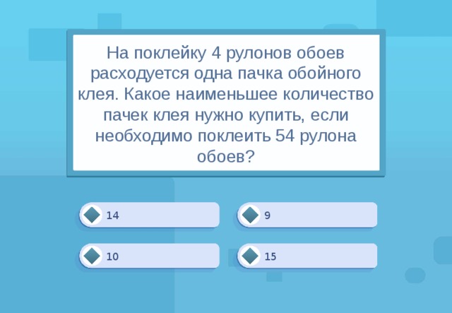 На поклейку 4 рулонов обоев расходуется одна пачка обойного клея. Какое наименьшее количество пачек клея нужно купить, если необходимо поклеить 54 рулона обоев? 14 9 15 10 