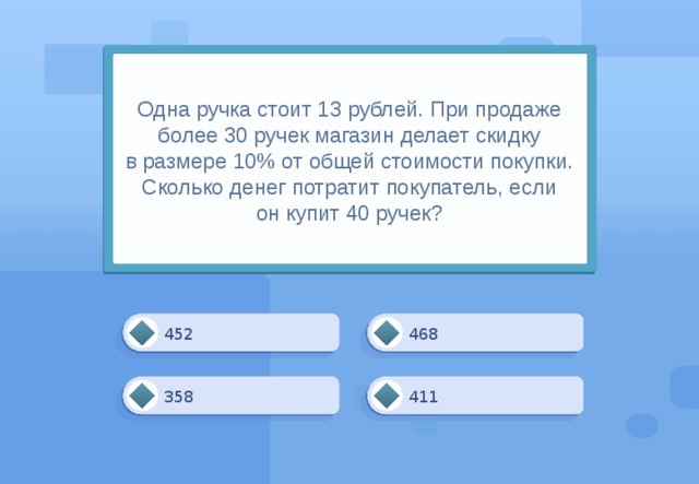 Одна ручка стоит 13 рублей. При продаже более 30 ручек магазин делает скидку в размере 10% от общей стоимости покупки. Сколько денег потратит покупатель, если он купит 40 ручек? 468 452 411 358 