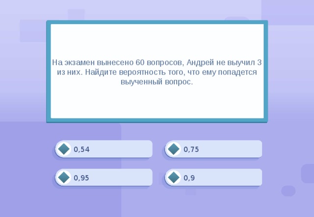 На экзамен вынесено 60 вопросов, Андрей не выучил 3 из них. Найдите вероятность того, что ему попадется выученный вопрос. 0,75 0,54 0,95 0,9 