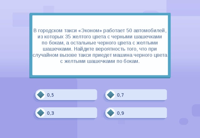 В городском такси «Эконом» работает 50 автомобилей, из которых 35 желтого цвета с черными шашечками по бокам, а остальные черного цвета с желтыми шашечками. Найдите вероятность того, что при случайном вызове такси приедет машина черного цвета с желтыми шашечками по бокам. 0,7 0,5 0,3 0,9 