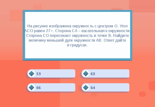 На рисунке изображена окружность с центром O. Угол ACO равен 27∘​​. Сторона CA – касательная к окружности. Сторона CO пересекает окружность в точке B. Найдите величину меньшей дуги окружности AB. Ответ дайте в градусах. 63 53 64 66 