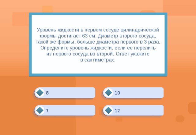 Уровень жидкости в первом сосуде цилиндрической формы достигает 63 см. Диаметр второго сосуда, такой же формы, больше диаметра первого в 3 раза. Определите уровень жидкости, если ее перелить из первого сосуда во второй. Ответ укажите в сантиметрах. 10 8 7 12 