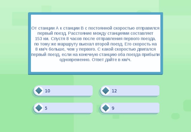 От станции А к станции В с постоянной скоростью отправился первый поезд. Расстояние между станциями составляет 153 км. Спустя 8 часов после отправления первого поезда, по тому же маршруту выехал второй поезд. Его скорость на 8 км/ч больше, чем у первого. С какой скоростью двигался первый поезд, если на конечную станцию оба поезда прибыли одновременно. Ответ дайте в км/ч. 12 10 9 5 