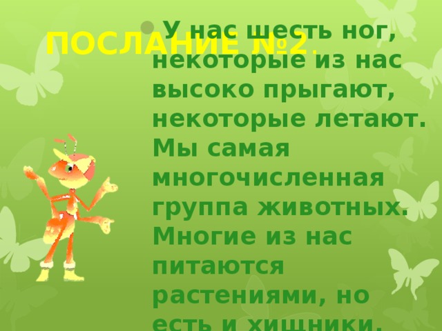 ПОСЛАНИЕ №2 . У нас шесть ног, некоторые из нас высоко прыгают, некоторые летают. Мы самая многочисленная группа животных. Многие из нас питаются растениями, но есть и хищники. 
