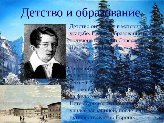 Детство и образование. Детство он провёл в материнской усадьбе. Первое образование было получено в имении Спасском-Лутовинове. Грамоте мальчика учили немецкие и французские учителя. С 1827 года семья переехала в Москву. Затем обучение Тургенева проходило в частных пансионах Москвы, после чего – в Московском университете. Не окончив его, Тургенев перевелся на философский факультет Петербургского университета. Также учился заграницей, после чего путешествовал по Европе. 