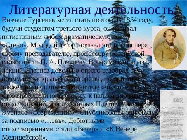 Литературная деятельность. Вначале Тургенев хотел стать поэтом. В 1834 году, будучи студентом третьего курса, он написал пятистопным ямбом драматическую поэму «Стено». Молодой автор показал эти пробы пера своему преподавателю, профессору российской словесности П. А. Плетневу. Во время одной из лекций Плетнев довольно строго разобрал эту поэму, не раскрывая её авторства, но при этом также признал, что в сочинителе «что-то есть». Эти слова побудили юного поэта к написанию ещё ряда стихотворений, два из которых Плетнев напечатал в журнале «Современник». Опубликованы они были за подписью «…..въ». Дебютными стихотворениями стали «Вечер» и «К Венере Медицейской». 