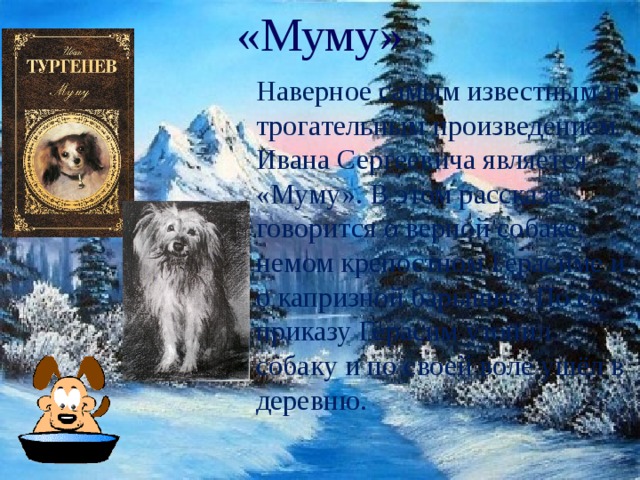«Муму» Наверное самым известным и трогательным произведением Ивана Сергеевича является «Муму». В этом рассказе говорится о верной собаке, немом крепостном Герасиме и о капризной барышне. По её приказу Герасим утопил собаку и по своей воле ушёл в деревню. 