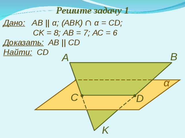 Решите задачу 1 Дано:   АВ ||  α ;  (АВК) ∩  α = С D ;   С K = 8; АВ = 7; АС = 6  Доказать:   АВ || С D  Найти:   С D В А α С D K 