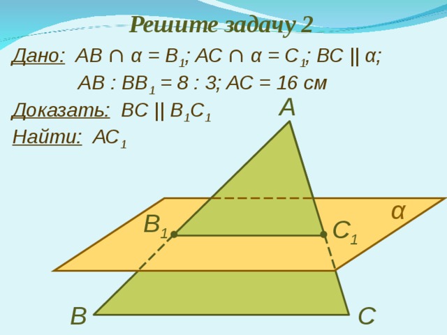 Решите задачу 2 Дано: АВ ∩  α = В 1 ;  АС ∩  α = С 1 ; ВС ||  α ;    АВ : ВВ 1 = 8 : 3 ; АС = 16 см  Доказать:   В C  ||  B 1 С 1  Найти:   АС 1 А α В 1 С 1 В С 