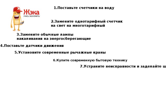 1.Поставьте счетчики на воду 2.Замените однотарифный счетчик на свет на многотарифный 3.Замените обычные лампы накаливания на энергосберегающие 4.Поставьте датчики движения 5.Установите современные рычажные краны 6.Купите современную бытовую технику 7.Устраните неисправности и заделайте щели 