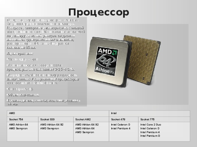 Процессор Процессор – устройство, которое «считает». Это, пожалуй, главная часть компьютера. Процессор аппаратно реализуется на большой интегральной схеме. БИС не является большой по размеру, по на ней умещаются десятки миллионов функциональных элементов, размер которых 0,13 мкм. Внедряется технология 65 нм. Характеристики: Число ядер - до 8 Тактовая частота. У современных процессоров она составляет 3- 3,5 -4 G H z. Разрядность. Имеется в виду разрядность шины данных. У современных процессоров она составляет 32 или 64 бита. Сокет (разъем). Объем кэш-памяти. Производители, сокеты, названия указаны в таблице. AMD Socket 754 AMD Athlon 64 AMD Sempron Socket 939 Intel Socket AM2 AMD Athlon 64  X2 AMD Sempron Socket 478 AMD Athlon 64 X2 AMD Athlon 64 AMD Sempron Socket 775 Intel Celeron D Intel Pentium 4 Intel Core 2 Duo Intel Celeron D Intel Pentium 4 Intel Pentium D 