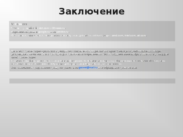Заключение Источники  Очень хороший сайт ixbt.com и 3 Dnews.ru . Картинки найдены в google.ru и на yandex.ru . Также много интересного я  нашел на сайтах производителей комплектующих: amd.com , intel.com , ati.com .  Цель этой презентации – рассказать учащимся о современном мире компьютеров. Зачастую в учебниках информация устаревшая и не полная, мало пригодна для практического применения. Это и побудило меня выбрать именно эту тему для своей презентации. Компьютерный мир динамично обновляется. Ежедневно появляются новые разработки, новые технологии. Поэтому я не ставлю точку в заключении. Вся презентация будет обновляться по мере возможности. Все пожелания и предложения прошу направлять на gsovet@mail.ru  или обращаться прямо ко мне.  