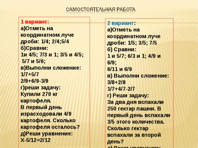 1 вариант: а)Отметь на координатном луче дроби: 1/4; 2/4;5/4 б)Сравни: 1и 4/5; 7/3 и 1; 3/5 и 4/5;  5/7 и 5/6; в)Выполни сложение: 1/7+5/7 2/9+6/9-3/9 г)реши задачу: Купили 270 кг картофеля. В первый день израсходовали 4/9 картофеля. Сколько картофеля осталось ? д)Реши уравнение: Х-5/12=2/12 2 вариант : а)Отметь на координатном луче дроби: 1/5; 3/5; 7/5 б) Сравни: 1 и 5/7; 6/3 и 1; 4/9 и 6/9; 6/11 и 6/9 в) Выполни сложение: 3/8+2/8 1/7+4/7-2/7 г) Реши задачу: За два дня вспахали 250 гектар пашни. В первый день вспахали 3/5 этого количества. Сколько гектар вспахали за второй день ? д) Реши уравнение: У-5/9=3/9 