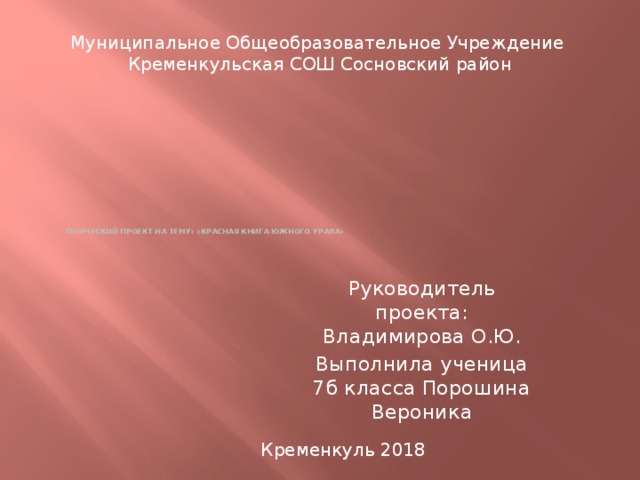 Муниципальное Общеобразовательное Учреждение Кременкульская СОШ Сосновский район             Творческий проект на тему: «Красная книга Южного Урала» Руководитель проекта: Владимирова О.Ю. Выполнила ученица 7б класса Порошина Вероника Кременкуль 2018 
