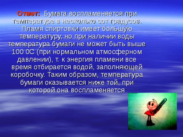 Ответ:  Бумага воспламеняется при температуре в несколько сот градусов. Пламя спиртовки имеет большую температуру, но при наличии воды температура бумаги не может быть выше 100 0С (при нормальном атмосферном давлении), т. к энергия пламени все время отбирается водой, заполняющей коробочку. Таким образом, температура бумаги оказывается ниже той, при которой она воспламеняется 