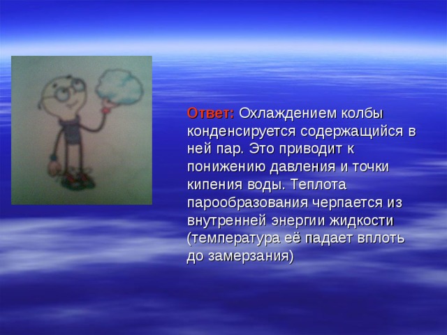 Ответ: Охлаждением колбы конденсируется содержащийся в ней пар. Это приводит к понижению давления и точки кипения воды. Теплота парообразования черпается из внутренней энергии жидкости (температура её падает вплоть до замерзания) 