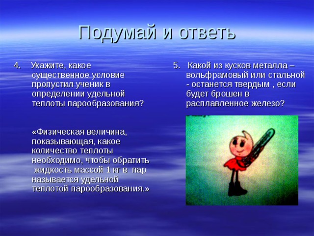 Подумай и ответь 4. Укажите, какое существенное условие пропустил ученик в определении удельной теплоты парообразования? «Физическая величина, показывающая, какое количество теплоты необходимо, чтобы обратить жидкость массой 1 кг в пар называется удельной теплотой парообразования.» 5. Какой из кусков металла – вольфрамовый или стальной - останется твердым , если будет брошен в расплавленное железо? 