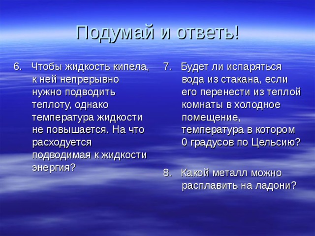 Подумай и ответь! 6. Чтобы жидкость кипела, к ней непрерывно нужно подводить теплоту, однако температура жидкости не повышается. На что расходуется подводимая к жидкости энергия? 7. Будет ли испаряться вода из стакана, если его перенести из теплой комнаты в холодное помещение, температура в котором 0 градусов по Цельсию? 8. Какой металл можно расплавить на ладони? 