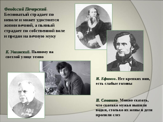 Феодосий Печерский . Бесноватый страдает по неволе и может удостоится жизни вечной, а пьяный страдает по собственной воле и предан на вечную муку К. Ушинский . Пьяному на светлой улице темно И. Ефимов . Нет крепких вин, есть слабые головы  Н. Семашко . Можно сказать, что сколько мужья выпили водки, столько их жены и дети пролили слез 