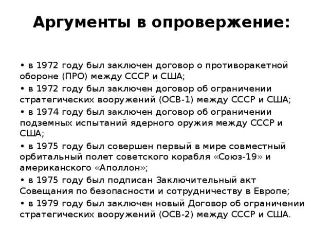 Аргументы в опровержение:   • в 1972 году был заключен договор о противоракетной обороне (ПРО) между СССР и США; • в 1972 году был заключен договор об ограничении стратегических вооружений (ОСВ-1) между СССР и США; • в 1974 году был заключен договор об ограничении подземных испытаний ядерного оружия между СССР и США; • в 1975 году был совершен первый в мире совместный орбитальный полет советского корабля «Союз-19» и американского «Аполлон»; • в 1975 году был подписан Заключительный акт Совещания по безопасности и сотрудничеству в Европе; • в 1979 году был заключен новый Договор об ограничении стратегических вооружений (ОСВ-2) между СССР и США. 