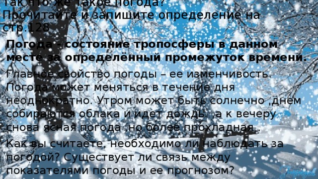 Так что же такое погода?  Прочитайте и запишите определение на стр.128   Погода - состояние тропосферы в данном месте за определённый промежуток времени. Главное свойство погоды – ее изменчивость. Погода может меняться в течение дня неоднократно. Утром может быть солнечно ,днем собираются облака и идет дождь ,а к вечеру снова ясная погода ,но более прохладная . Как вы считаете, необходимо ли наблюдать за погодой? Существует ли связь между показателями погоды и ее прогнозом?  