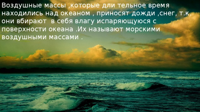 Воздушные массы ,которые дли тельное время находились над океаном , приносят дожди ,снег, т.к. они вбирают в себя влагу испаряющуюся с поверхности океана .Их называют морскими воздушными массами . 