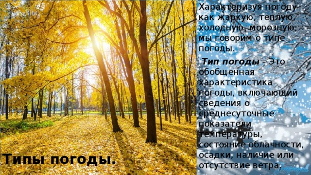 Характеризуя погоду как жаркую, теплую, холодную, морозную, мы говорим о типе погоды.  Тип погоды  - Это обобщенная характеристика погоды, включающий сведения о среднесуточные показатели температуры, состояние облачности, осадки, наличие или отсутствие ветра. Типы погоды. 