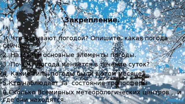  Закрепление. 1. Что называют погодой? Опишите, какая погода сейчас. 2. Назовите основные элементы погоды. 3. Почему погода меняется в течение суток? 4. Какие типы погоды были в этом месяце? 5.Кто наблюдает за состояние тропосферы 6.Сколько Всемирных метеорологических центров , и где они находятся. 